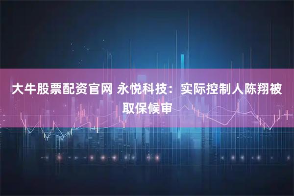 大牛股票配资官网 永悦科技：实际控制人陈翔被取保候审