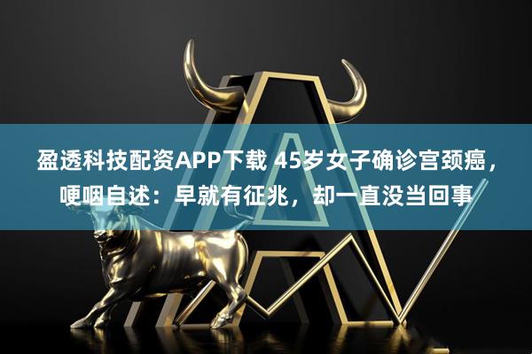 盈透科技配资APP下载 45岁女子确诊宫颈癌，哽咽自述：早就有征兆，却一直没当回事