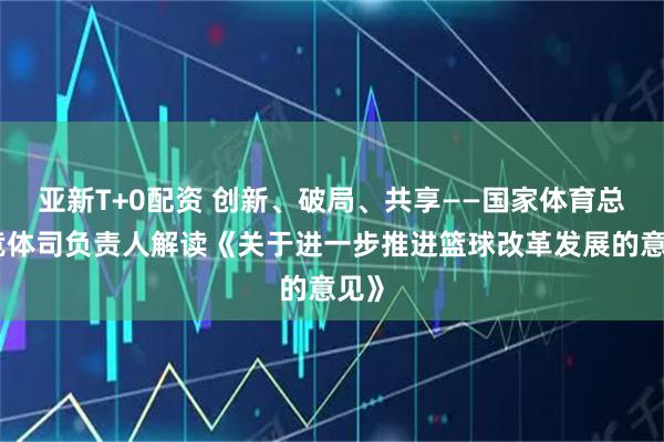 亚新T+0配资 创新、破局、共享——国家体育总局竞体司负责人解读《关于进一步推进篮球改革发展的意见》