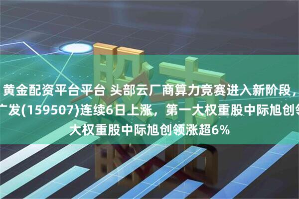 黄金配资平台平台 头部云厂商算力竞赛进入新阶段，通信ETF广发(159507)连续6日上涨，第一大权重股中际旭创领涨超6%