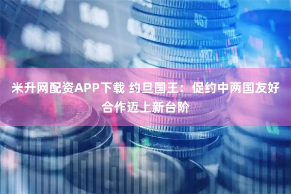 米升网配资APP下载 约旦国王：促约中两国友好合作迈上新台阶
