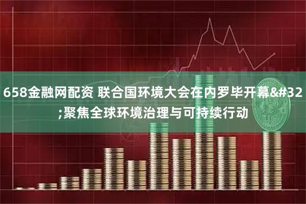 658金融网配资 联合国环境大会在内罗毕开幕 聚焦全球环境治理与可持续行动