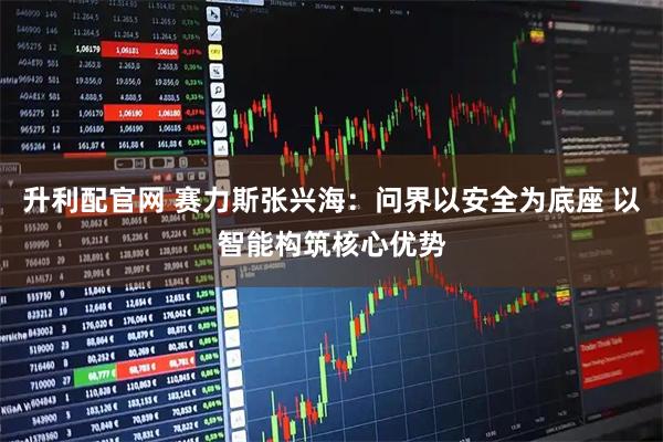 升利配官网 赛力斯张兴海：问界以安全为底座 以智能构筑核心优势