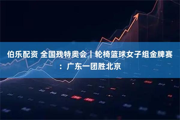 伯乐配资 全国残特奥会｜轮椅篮球女子组金牌赛：广东一团胜北京