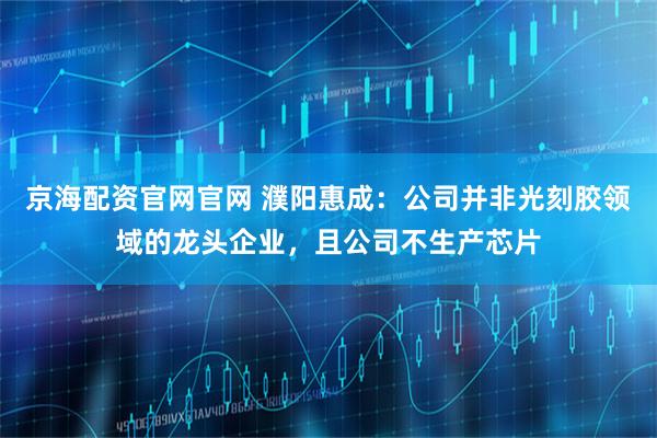 京海配资官网官网 濮阳惠成：公司并非光刻胶领域的龙头企业，且公司不生产芯片