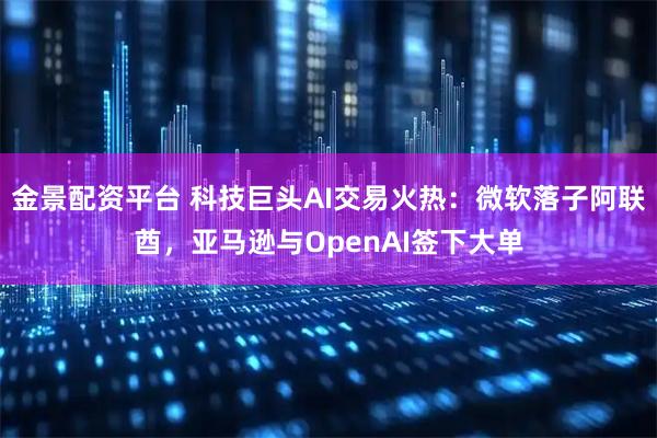 金景配资平台 科技巨头AI交易火热：微软落子阿联酋，亚马逊与OpenAI签下大单