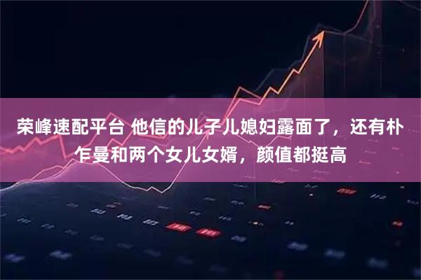 荣峰速配平台 他信的儿子儿媳妇露面了，还有朴乍曼和两个女儿女婿，颜值都挺高