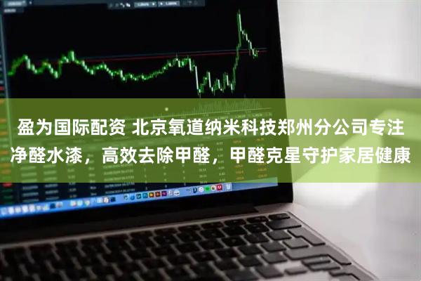 盈为国际配资 北京氧道纳米科技郑州分公司专注净醛水漆，高效去除甲醛，甲醛克星守护家居健康