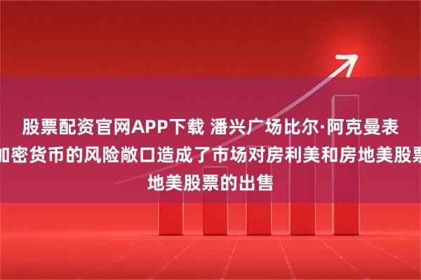 股票配资官网APP下载 潘兴广场比尔·阿克曼表示：对加密货币的风险敞口造成了市场对房利美和房地美股票的出售