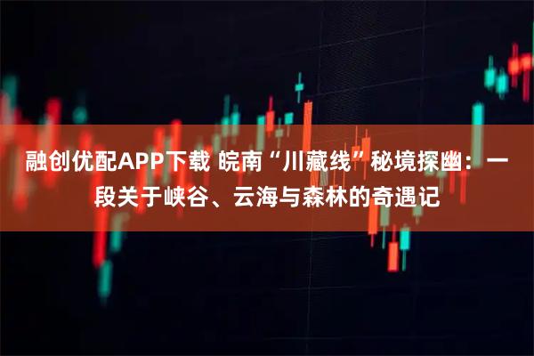 融创优配APP下载 皖南“川藏线”秘境探幽：一段关于峡谷、云海与森林的奇遇记