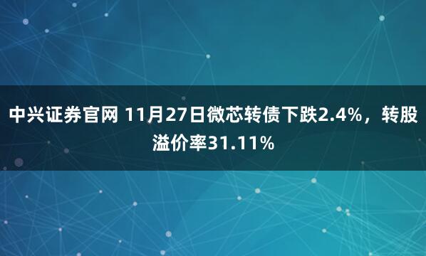 中兴证券官网 11月27日微芯转债下跌2.4%，转股溢价率31.11%