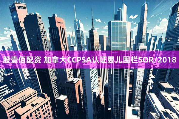 股壹佰配资 加拿大CCPSA认证婴儿围栏SOR/2018