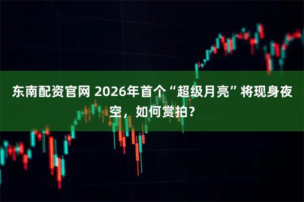 东南配资官网 2026年首个“超级月亮”将现身夜空，如何赏拍？