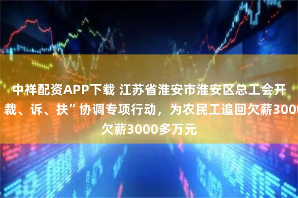 中祥配资APP下载 江苏省淮安市淮安区总工会开展“调、裁、诉、扶”协调专项行动，为农民工追回欠薪3000多万元