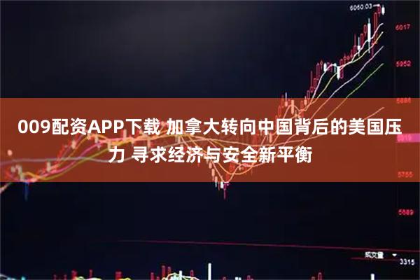 009配资APP下载 加拿大转向中国背后的美国压力 寻求经济与安全新平衡