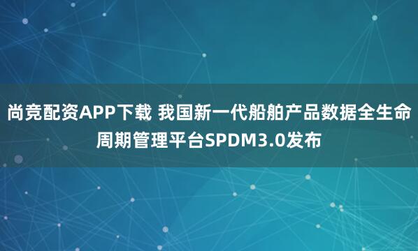 尚竞配资APP下载 我国新一代船舶产品数据全生命周期管理平台SPDM3.0发布