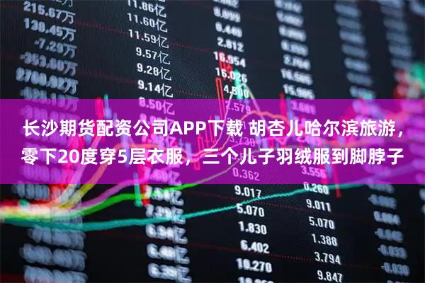 长沙期货配资公司APP下载 胡杏儿哈尔滨旅游，零下20度穿5层衣服，三个儿子羽绒服到脚脖子