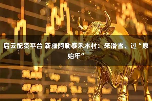 启云配资平台 新疆阿勒泰禾木村：来滑雪、过“原始年”