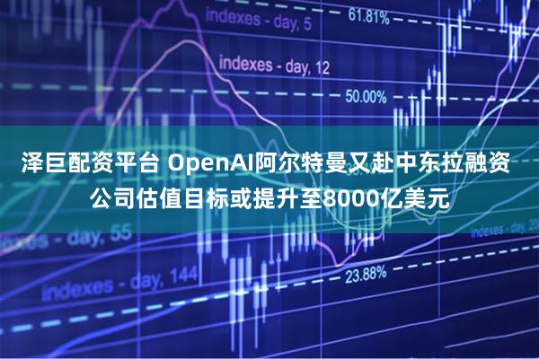泽巨配资平台 OpenAI阿尔特曼又赴中东拉融资 公司估值目标或提升至8000亿美元