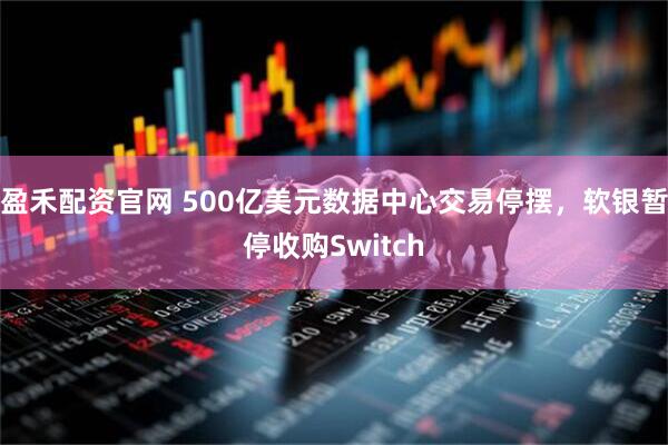 盈禾配资官网 500亿美元数据中心交易停摆，软银暂停收购Switch