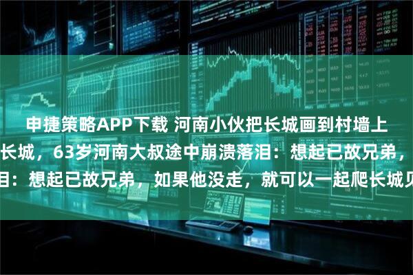 申捷策略APP下载 河南小伙把长城画到村墙上，八达岭邀村民免费游长城，63岁河南大叔途中崩溃落泪：想起已故兄弟，如果他没走，就可以一起爬长城见世面了