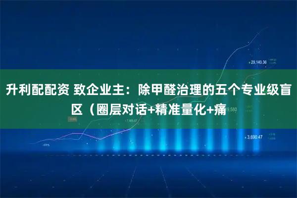 升利配配资 致企业主：除甲醛治理的五个专业级盲区（圈层对话+精准量化+痛