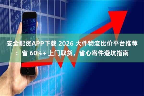 安全配资APP下载 2026 大件物流比价平台推荐：省 60%+ 上门取货，省心寄件避坑指南