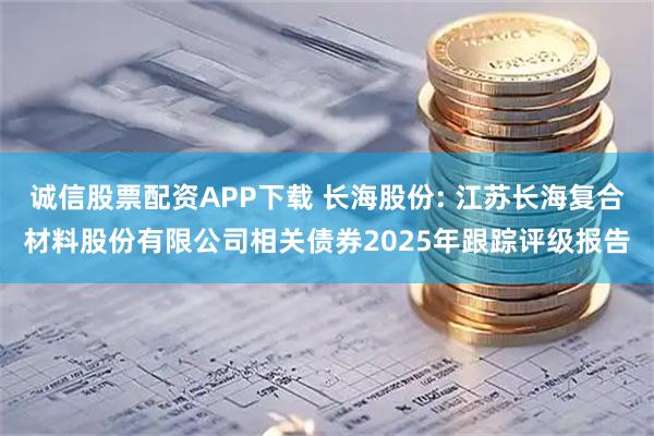 诚信股票配资APP下载 长海股份: 江苏长海复合材料股份有限公司相关债券2025年跟踪评级报告