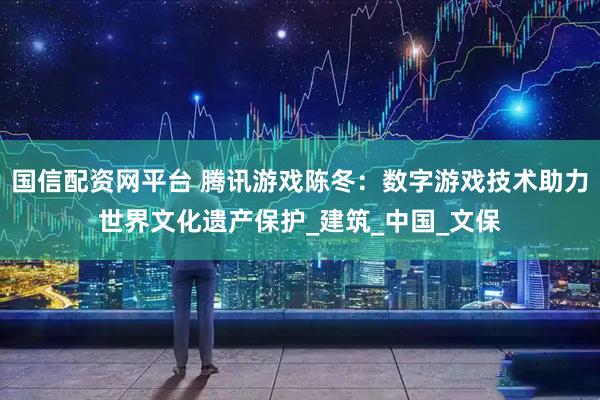 国信配资网平台 腾讯游戏陈冬：数字游戏技术助力世界文化遗产保护_建筑_中国_文保
