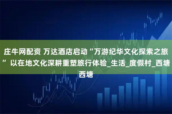 庄牛网配资 万达酒店启动“万游纪华文化探索之旅” 以在地文化深耕重塑旅行体验_生活_度假村_西塘