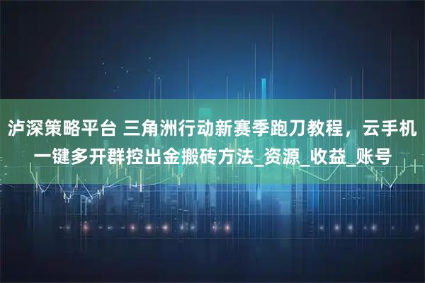 泸深策略平台 三角洲行动新赛季跑刀教程，云手机一键多开群控出金搬砖方法_资源_收益_账号