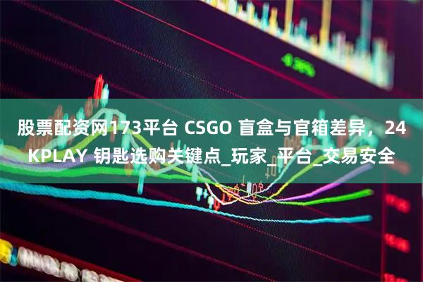 股票配资网173平台 CSGO 盲盒与官箱差异，24KPLAY 钥匙选购关键点_玩家_平台_交易安全
