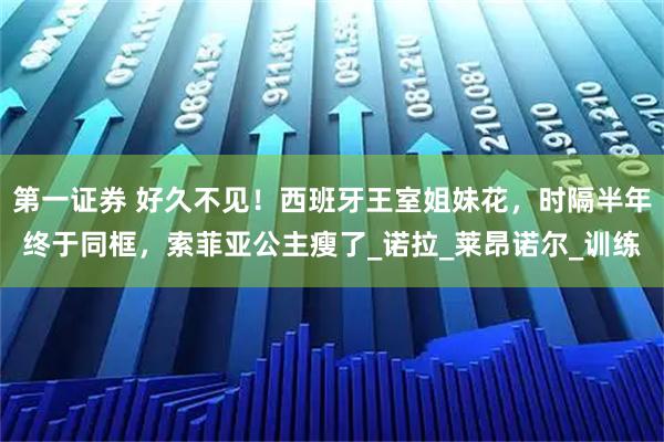 第一证券 好久不见！西班牙王室姐妹花，时隔半年终于同框，索菲亚公主瘦了_诺拉_莱昂诺尔_训练