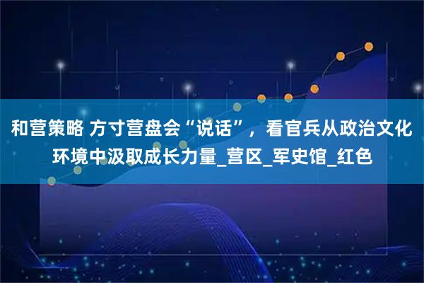 和营策略 方寸营盘会“说话”，看官兵从政治文化环境中汲取成长力量_营区_军史馆_红色
