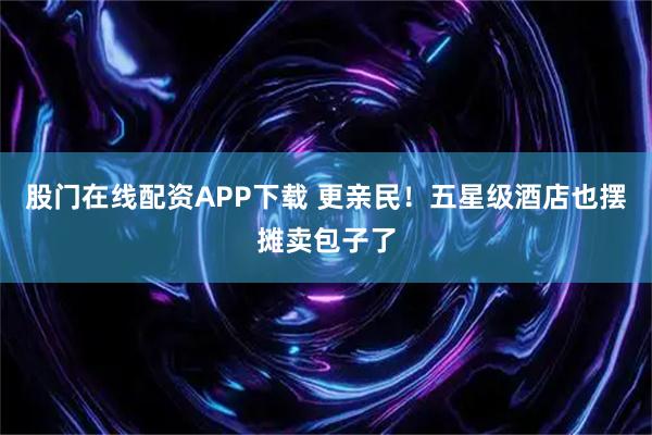 股门在线配资APP下载 更亲民！五星级酒店也摆摊卖包子了