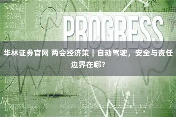 华林证券官网 两会经济策｜自动驾驶，安全与责任边界在哪？