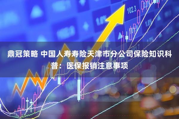 鼎冠策略 中国人寿寿险天津市分公司保险知识科普：医保报销注意事项