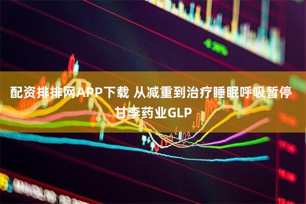 配资排排网APP下载 从减重到治疗睡眠呼吸暂停 甘李药业GLP